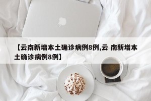【云南新增本土确诊病例8例,云 南新增本土确诊病例8例】