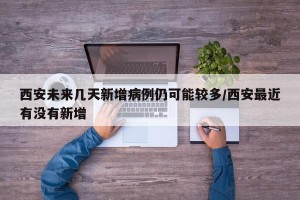 西安未来几天新增病例仍可能较多/西安最近有没有新增