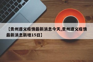 【贵州遵义疫情最新消息今天,贵州遵义疫情最新消息新增15日】