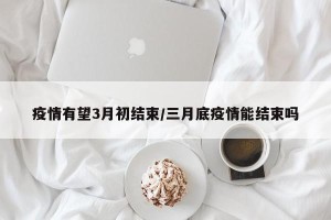 疫情有望3月初结束/三月底疫情能结束吗