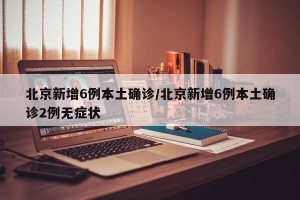 北京新增6例本土确诊/北京新增6例本土确诊2例无症状