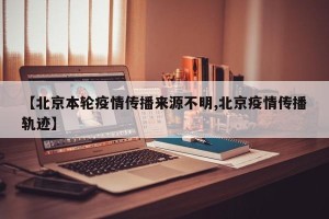 【北京本轮疫情传播来源不明,北京疫情传播轨迹】