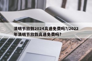 清明节放假2024高速免费吗?/2022年清明节放假高速免费吗?