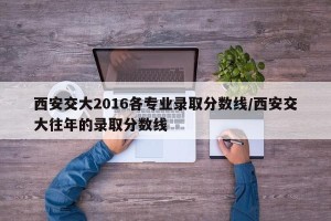 西安交大2016各专业录取分数线/西安交大往年的录取分数线