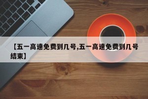 【五一高速免费到几号,五一高速免费到几号结束】