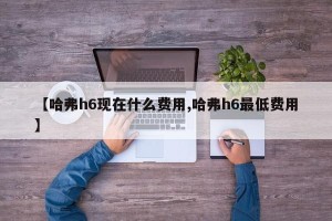【哈弗h6现在什么费用,哈弗h6最低费用】