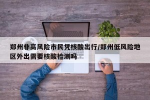 郑州非高风险市民凭核酸出行/郑州低风险地区外出需要核酸检测吗