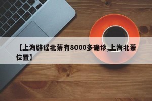 【上海辟谣北蔡有8000多确诊,上海北蔡位置】