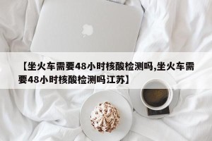 【坐火车需要48小时核酸检测吗,坐火车需要48小时核酸检测吗江苏】