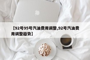 【92号95号汽油费用调整,92号汽油费用调整趋势】