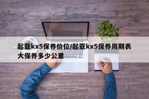 起亚kx5保养价位/起亚kx5保养周期表大保养多少公里