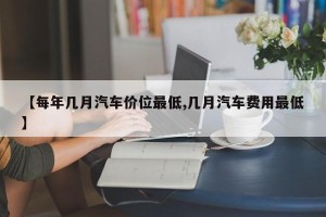 【每年几月汽车价位最低,几月汽车费用最低】
