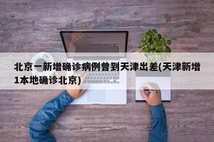 北京一新增确诊病例曾到天津出差(天津新增1本地确诊北京)
