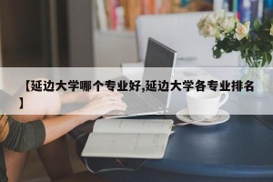 【延边大学哪个专业好,延边大学各专业排名】