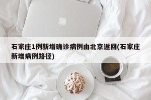 石家庄1例新增确诊病例由北京返回(石家庄新增病例路径)