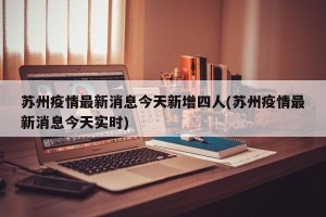 苏州疫情最新消息今天新增四人(苏州疫情最新消息今天实时)