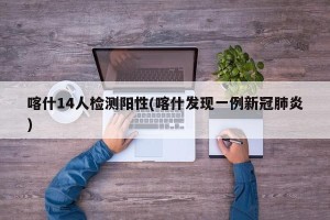 喀什14人检测阳性(喀什发现一例新冠肺炎)