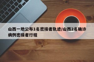 山西一地公布1名密接者轨迹/山西2名确诊病例密接者行程