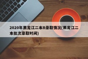 2020年黑龙江二本B录取情况(黑龙江二本批次录取时间)