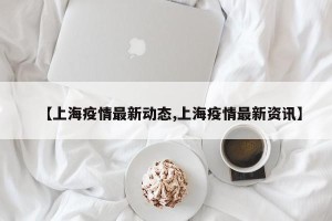 【上海疫情最新动态,上海疫情最新资讯】