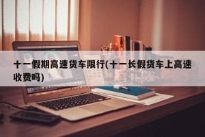 十一假期高速货车限行(十一长假货车上高速收费吗)