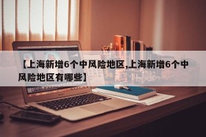 【上海新增6个中风险地区,上海新增6个中风险地区有哪些】